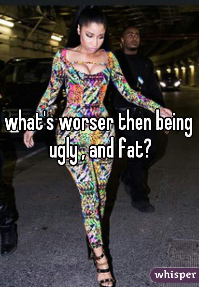 what's worser then being ugly , and fat?