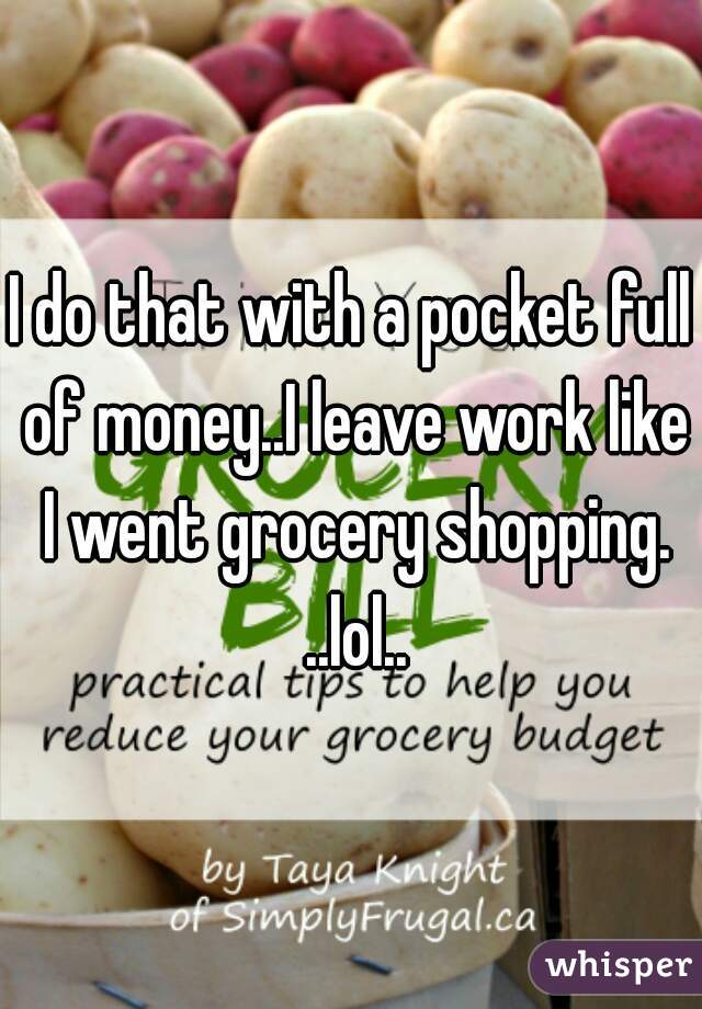 I do that with a pocket full of money..I leave work like I went grocery shopping. ..lol..