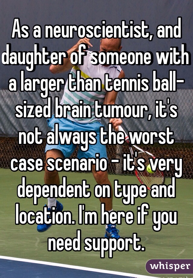 As a neuroscientist, and daughter of someone with a larger than tennis ball-sized brain tumour, it's not always the worst case scenario - it's very dependent on type and location. I'm here if you need support. 