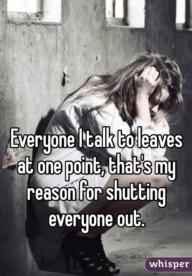 Everyone I talk to leaves at one point, that's my reason for shutting everyone out.