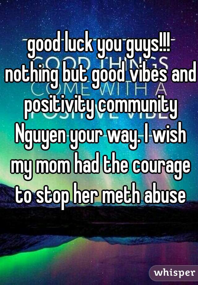 good luck you guys!!! nothing but good vibes and positivity community Nguyen your way. I wish my mom had the courage to stop her meth abuse