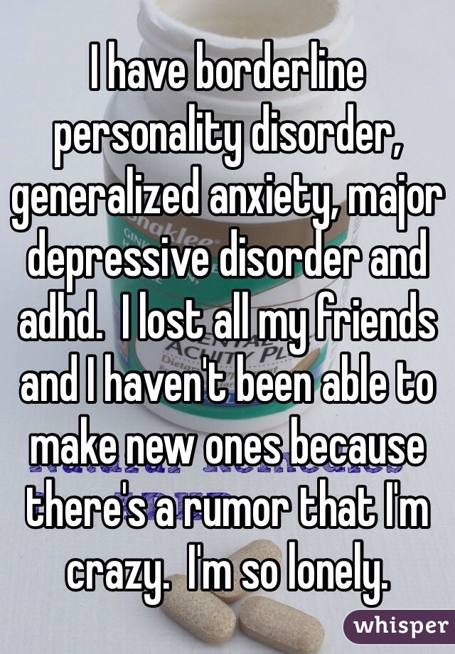 I have borderline personality disorder, generalized anxiety, major depressive disorder and adhd.  I lost all my friends and I haven't been able to make new ones because there's a rumor that I'm crazy.  I'm so lonely. 