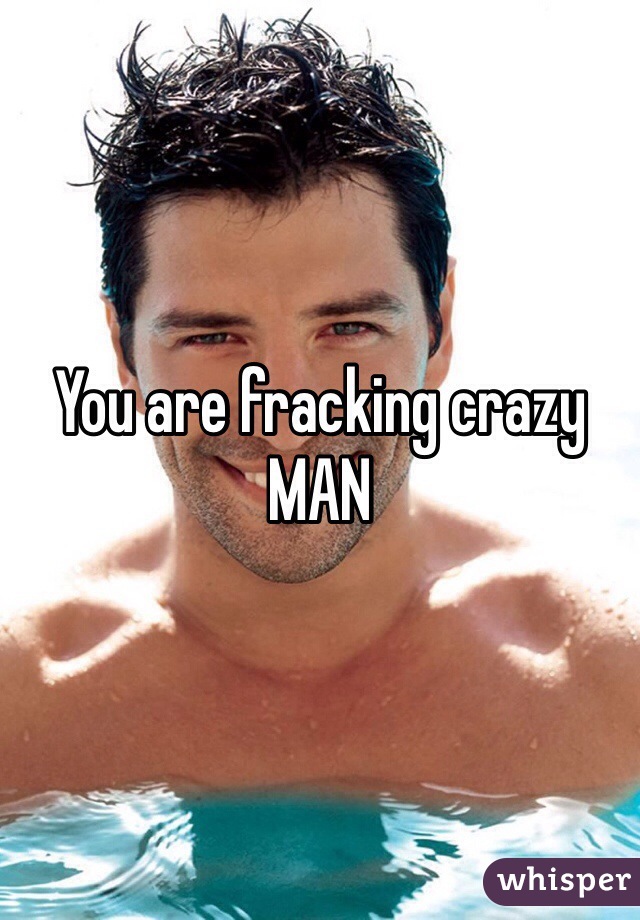 You are fracking crazy MAN 