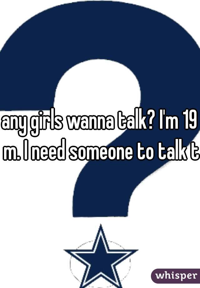 any girls wanna talk? I'm 19 m. I need someone to talk to