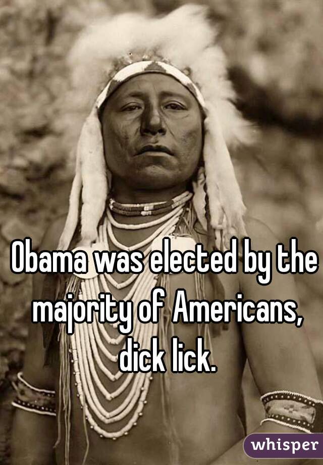 Obama was elected by the majority of Americans, dick lick.