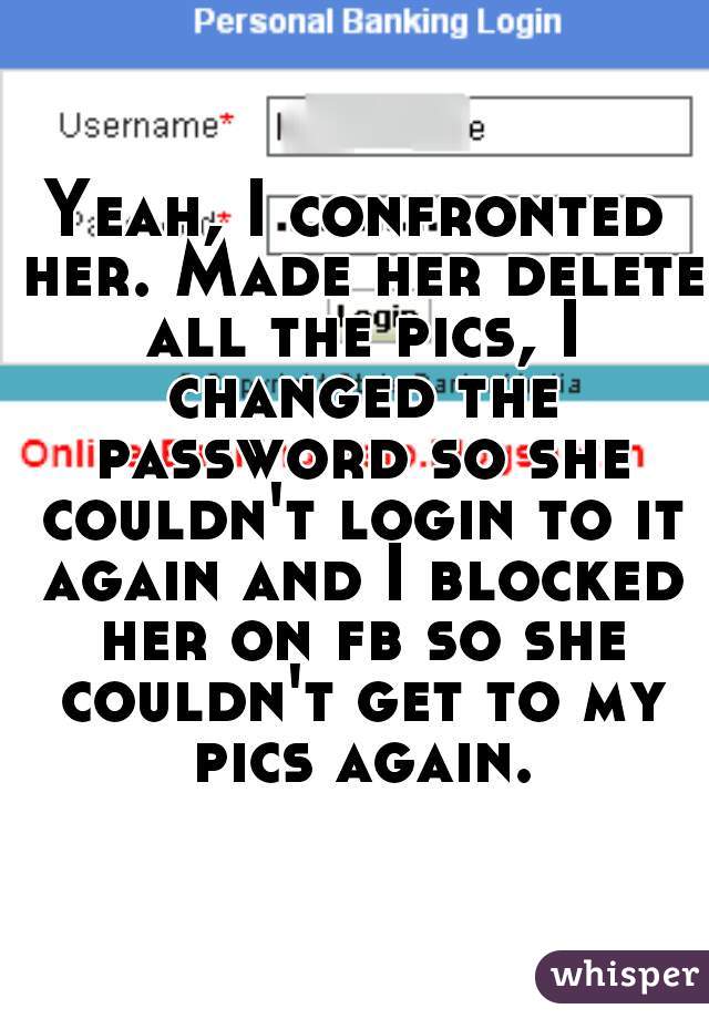 Yeah, I confronted her. Made her delete all the pics, I changed the password so she couldn't login to it again and I blocked her on fb so she couldn't get to my pics again.