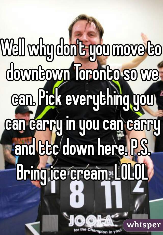 Well why don't you move to downtown Toronto so we can. Pick everything you can carry in you can carry and ttc down here. P.S. Bring ice cream. LOLOL