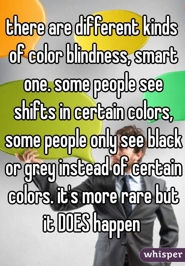 there are different kinds of color blindness, smart one. some people see shifts in certain colors, some people only see black or grey instead of certain colors. it's more rare but it DOES happen 
