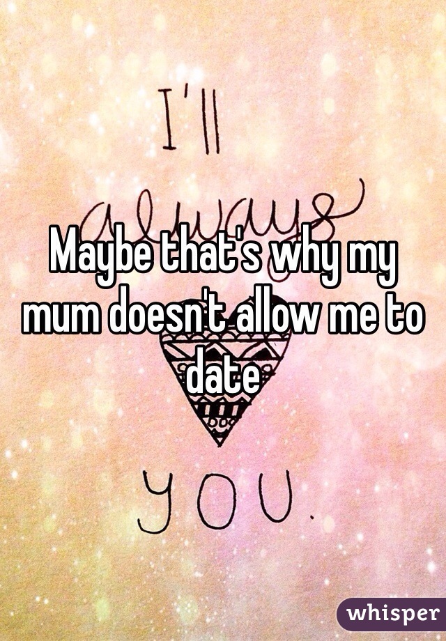 Maybe that's why my mum doesn't allow me to date