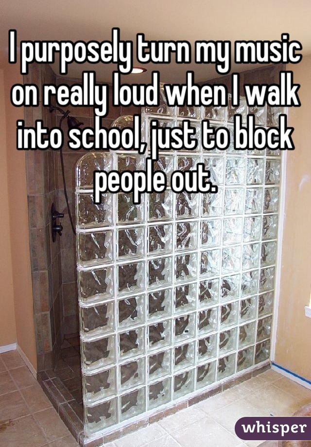 I purposely turn my music on really loud when I walk into school, just to block people out.