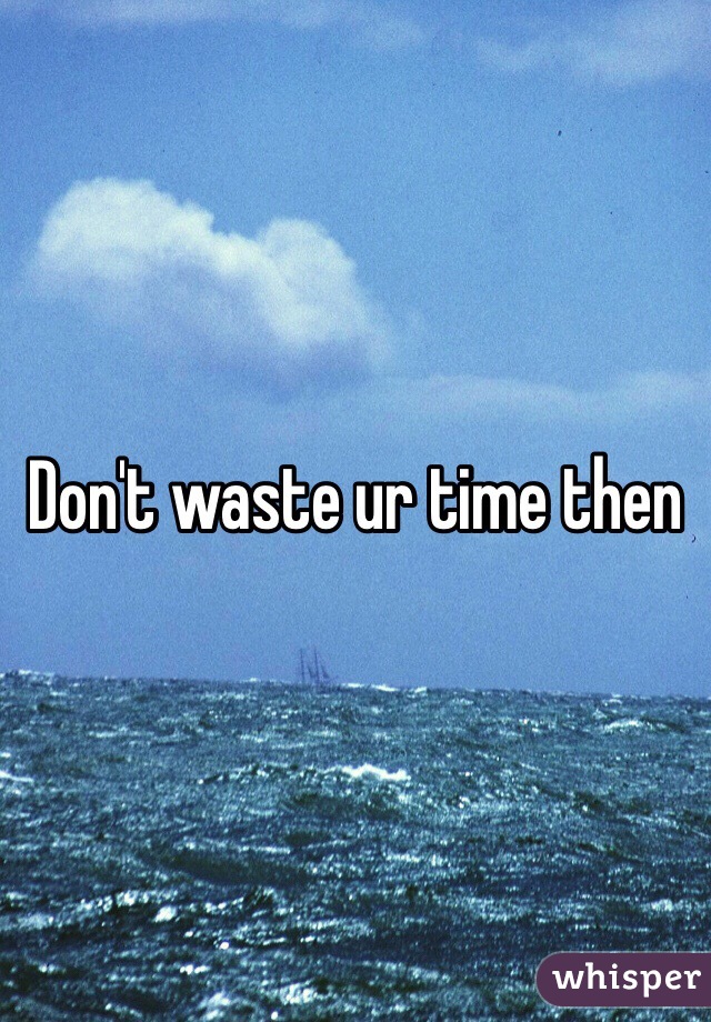 Don't waste ur time then 