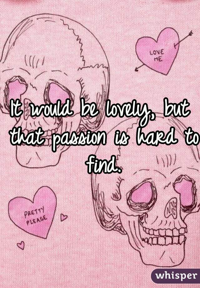 It would be lovely, but that passion is hard to find.
