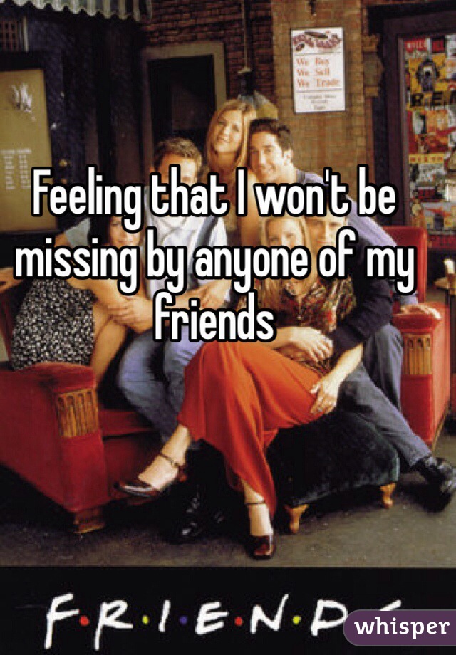 Feeling that I won't be missing by anyone of my friends 