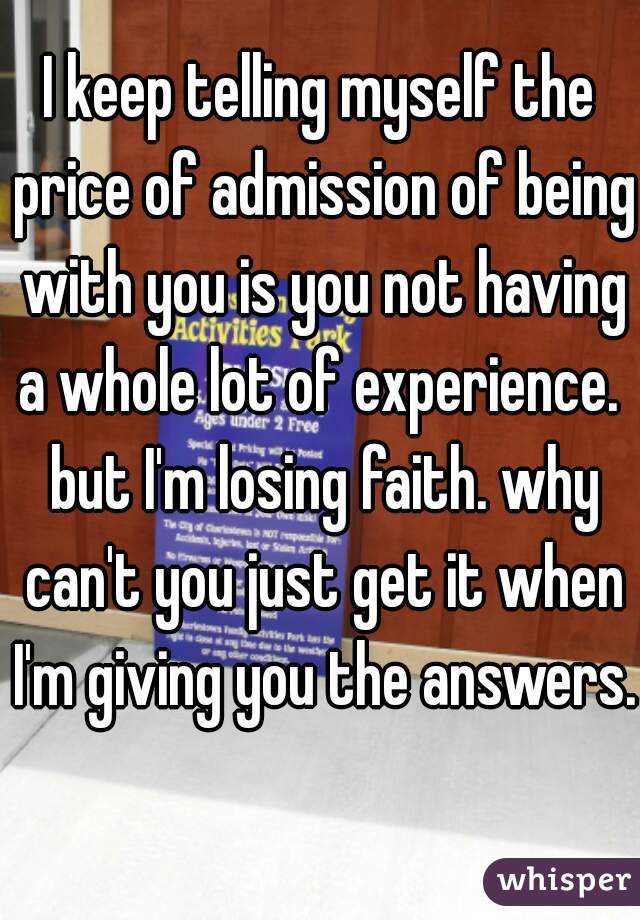 I keep telling myself the price of admission of being with you is you not having a whole lot of experience.  but I'm losing faith. why can't you just get it when I'm giving you the answers.  