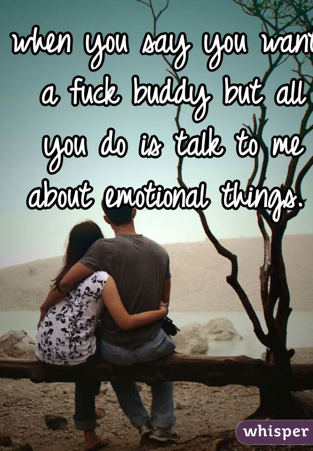 when you say you want a fuck buddy but all you do is talk to me about emotional things.  