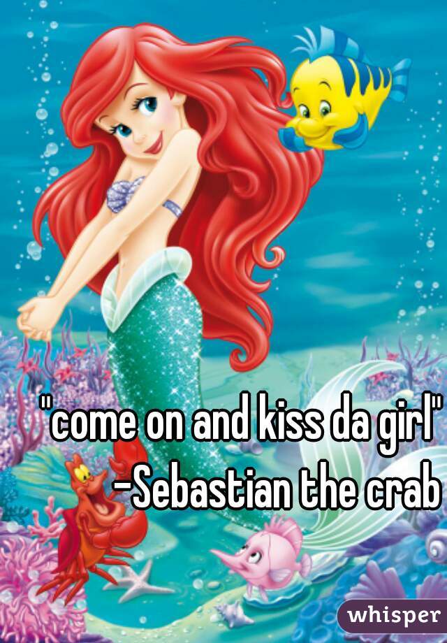 "come on and kiss da girl"
        -Sebastian the crab