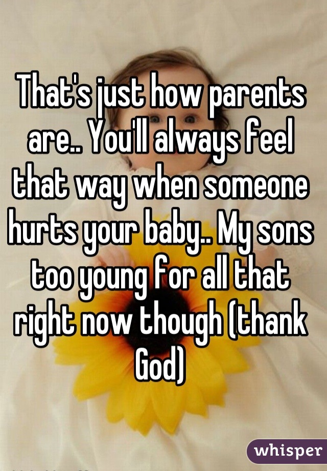 That's just how parents are.. You'll always feel that way when someone hurts your baby.. My sons too young for all that right now though (thank God)