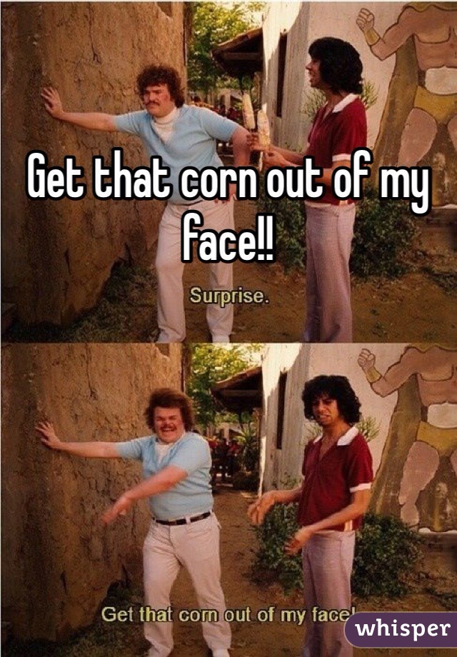 Get that corn out of my face!!