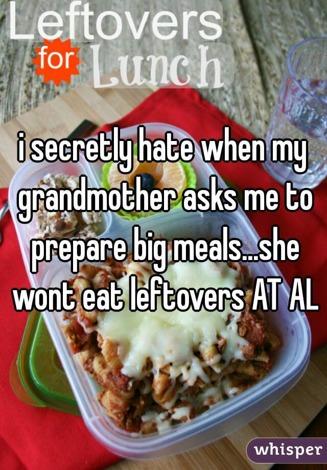 i secretly hate when my grandmother asks me to prepare big meals...she wont eat leftovers AT ALL