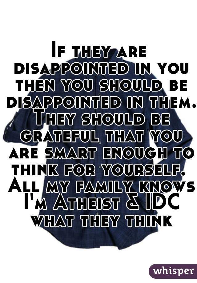 If they are disappointed in you then you should be disappointed in them. They should be grateful that you are smart enough to think for yourself.  All my family knows I'm Atheist & IDC what they think