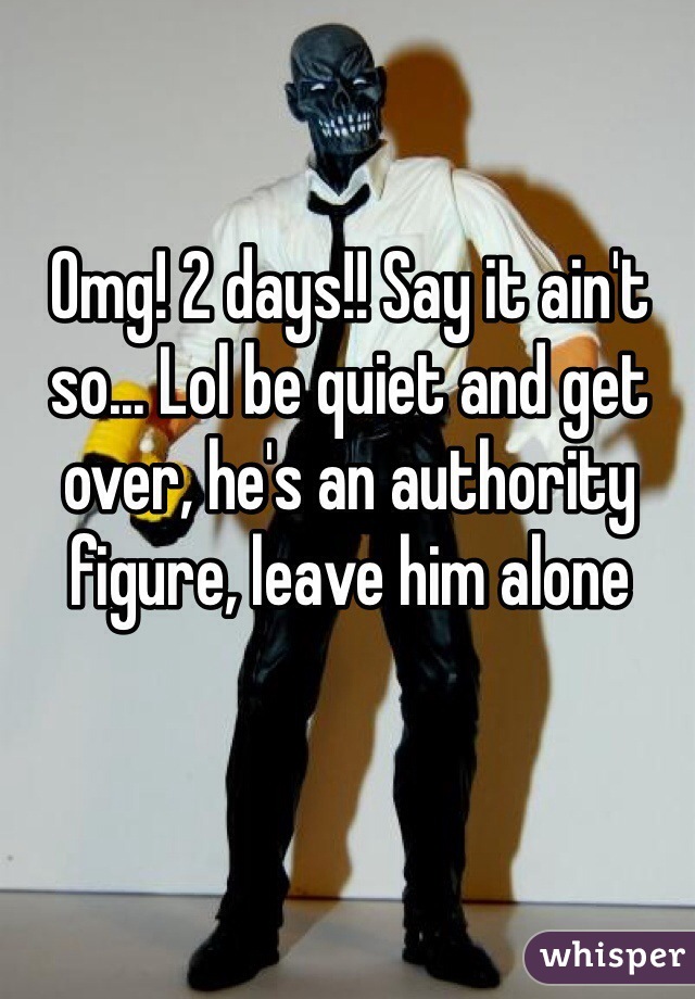 Omg! 2 days!! Say it ain't so... Lol be quiet and get over, he's an authority figure, leave him alone