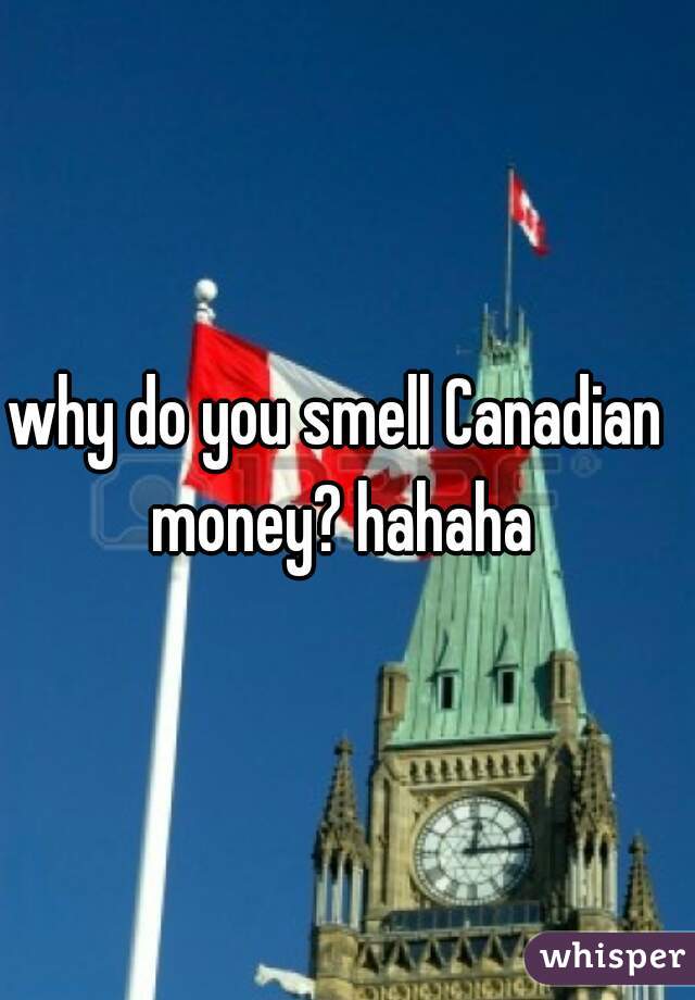 why do you smell Canadian money? hahaha