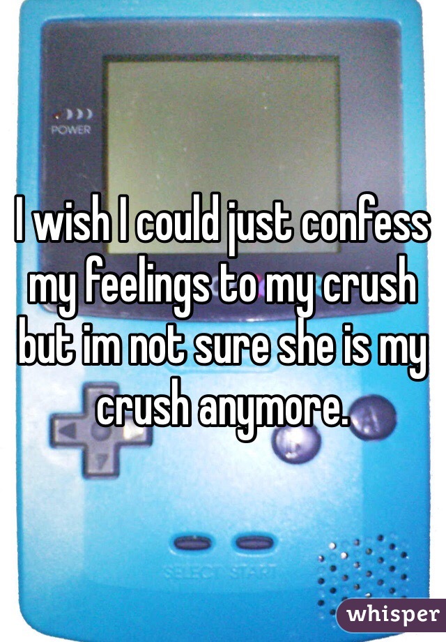 I wish I could just confess my feelings to my crush but im not sure she is my crush anymore.