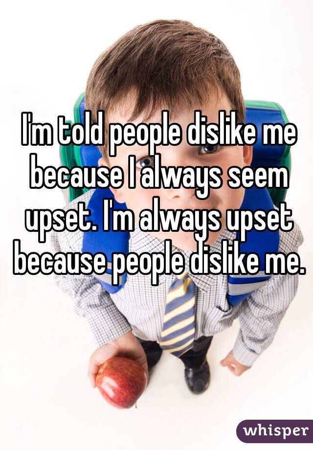 I'm told people dislike me because I always seem upset. I'm always upset because people dislike me. 