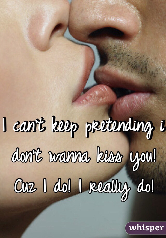 I can't keep pretending i don't wanna kiss you! Cuz I do! I really do!

