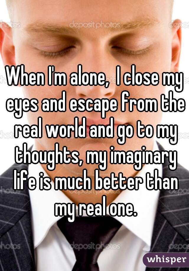 When I'm alone,  I close my eyes and escape from the real world and go to my thoughts, my imaginary life is much better than my real one.