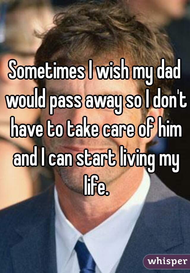 Sometimes I wish my dad would pass away so I don't have to take care of him and I can start living my life.