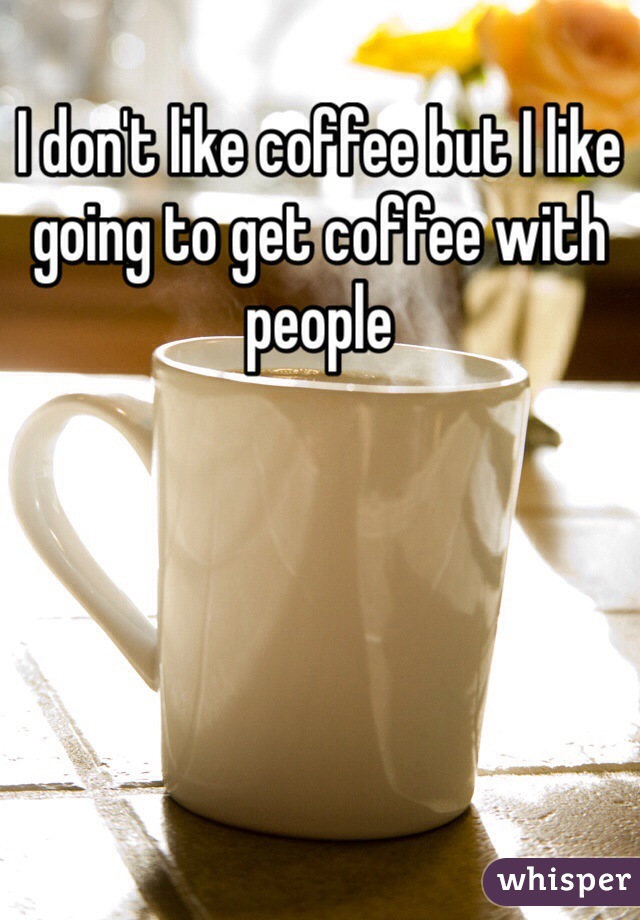 I don't like coffee but I like going to get coffee with people 