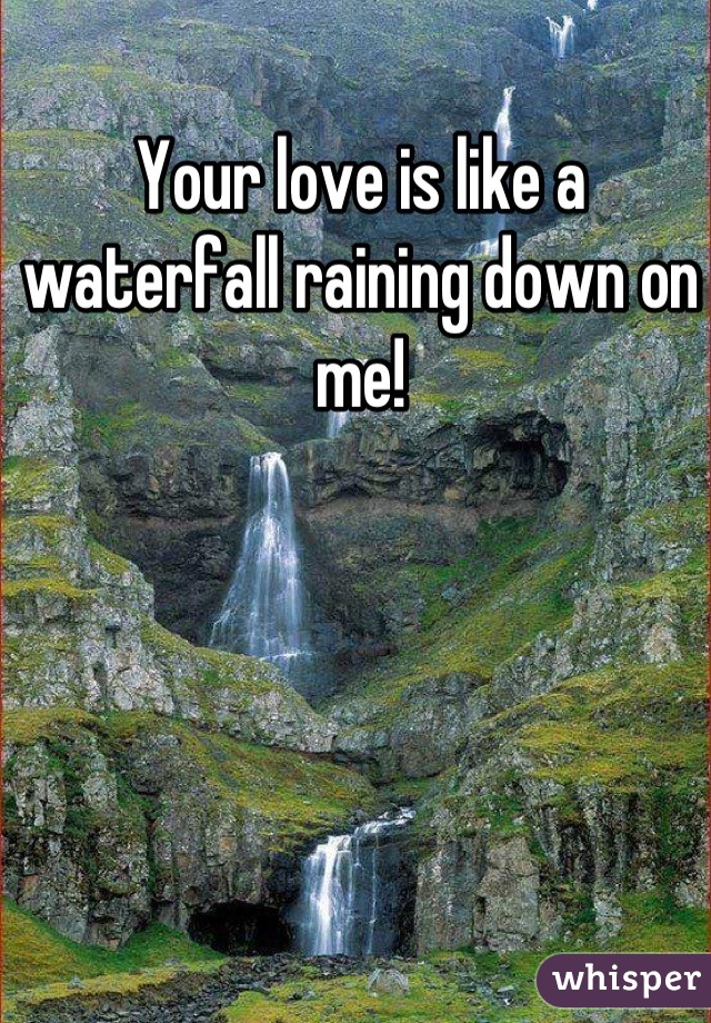 Your love is like a waterfall raining down on me!