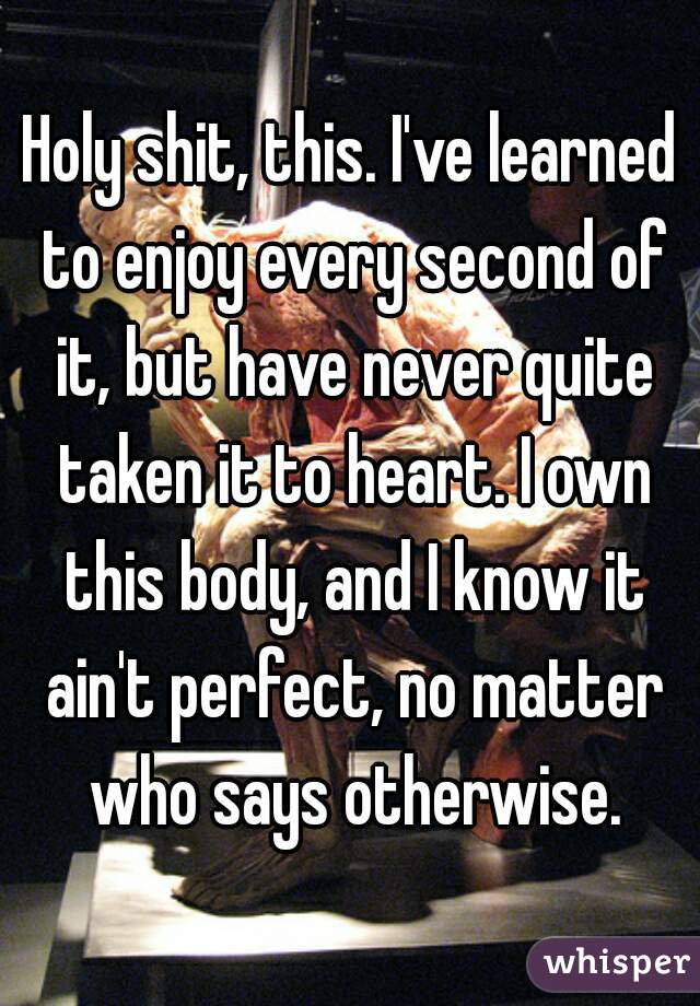 Holy shit, this. I've learned to enjoy every second of it, but have never quite taken it to heart. I own this body, and I know it ain't perfect, no matter who says otherwise.