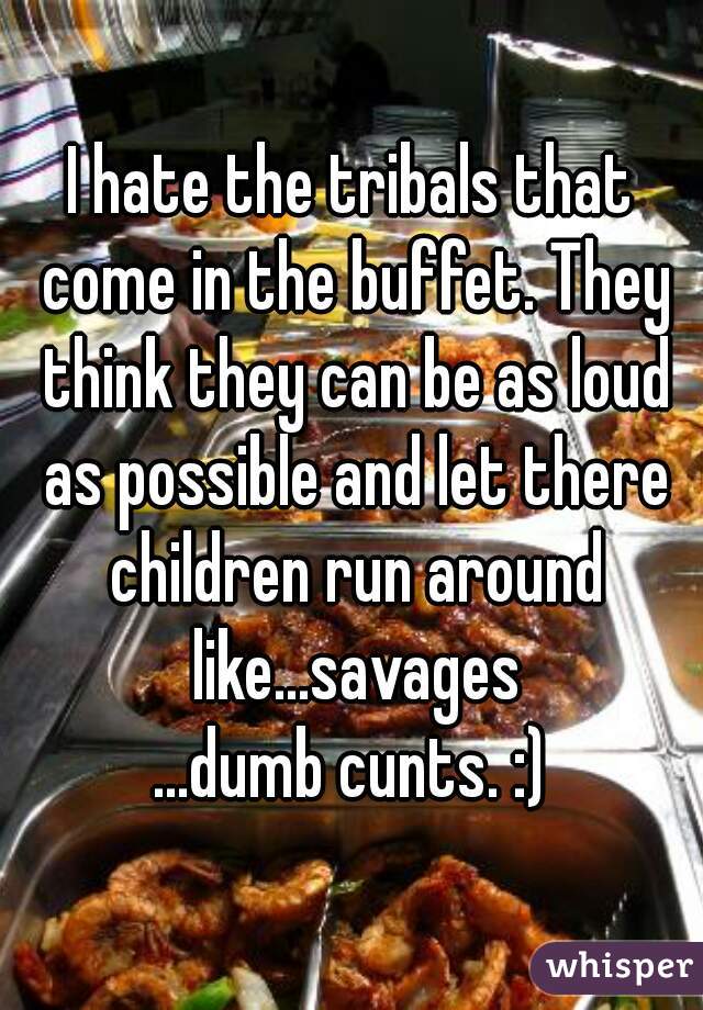 I hate the tribals that come in the buffet. They think they can be as loud as possible and let there children run around like...savages
...dumb cunts. :)