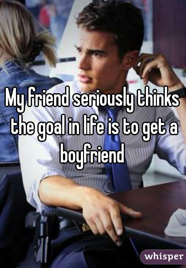My friend seriously thinks the goal in life is to get a boyfriend 