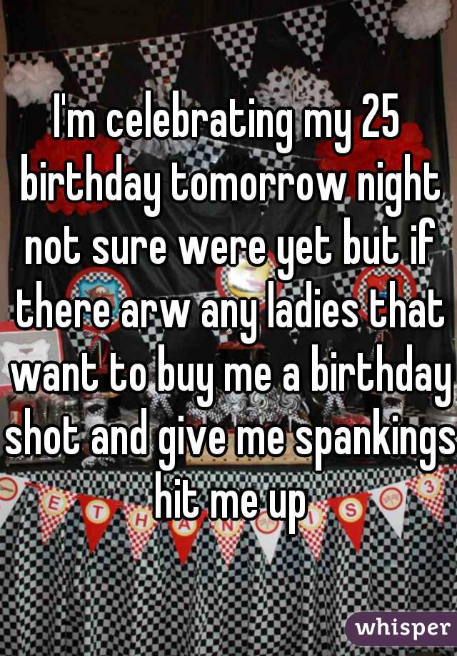 I'm celebrating my 25 birthday tomorrow night not sure were yet but if there arw any ladies that want to buy me a birthday shot and give me spankings hit me up