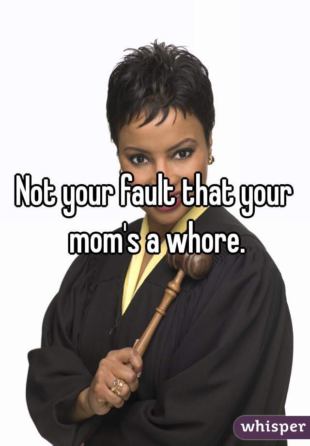 Not your fault that your mom's a whore.