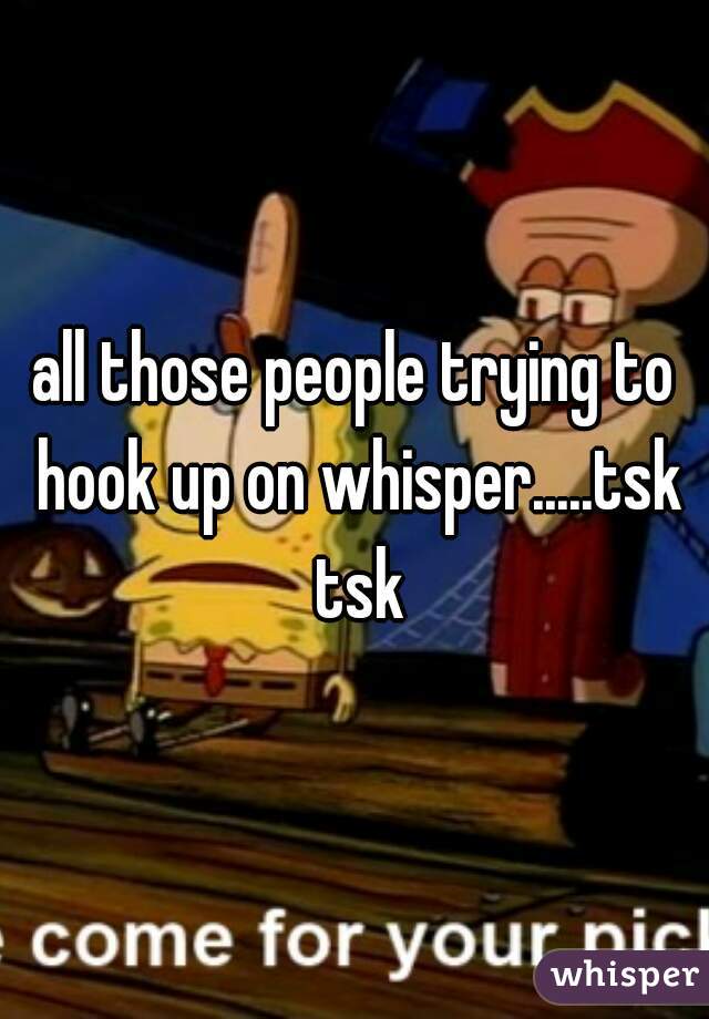 all those people trying to hook up on whisper.....tsk tsk