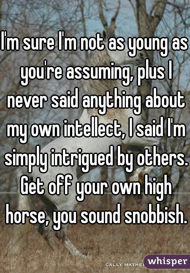 I'm sure I'm not as young as you're assuming, plus I never said anything about my own intellect, I said I'm simply intrigued by others. Get off your own high horse, you sound snobbish.