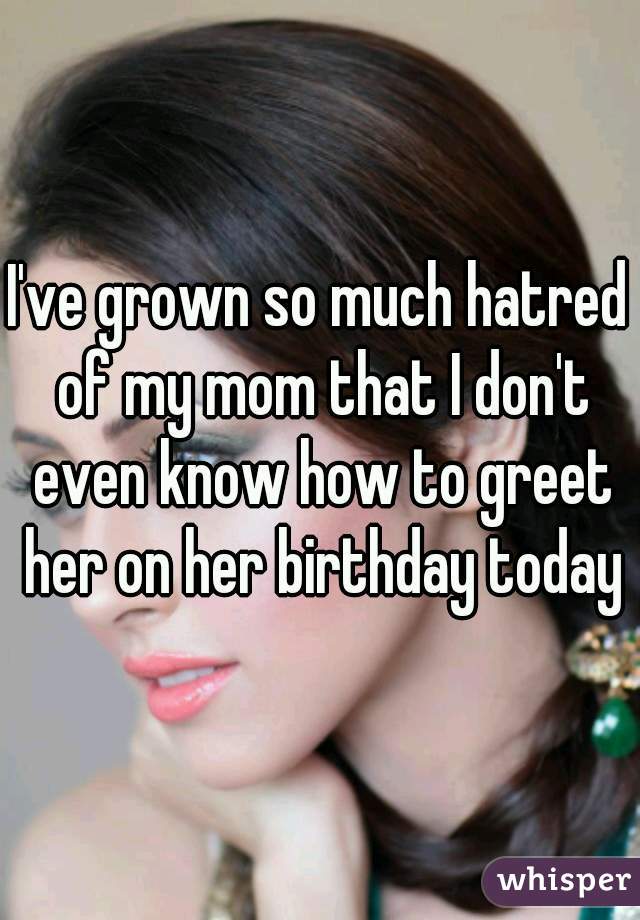 I've grown so much hatred of my mom that I don't even know how to greet her on her birthday today