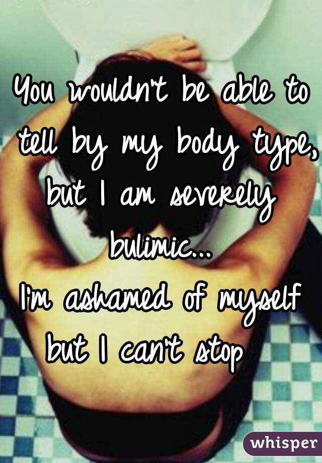 You wouldn't be able to tell by my body type, 
but I am severely bulimic... 
I'm ashamed of myself but I can't stop   
