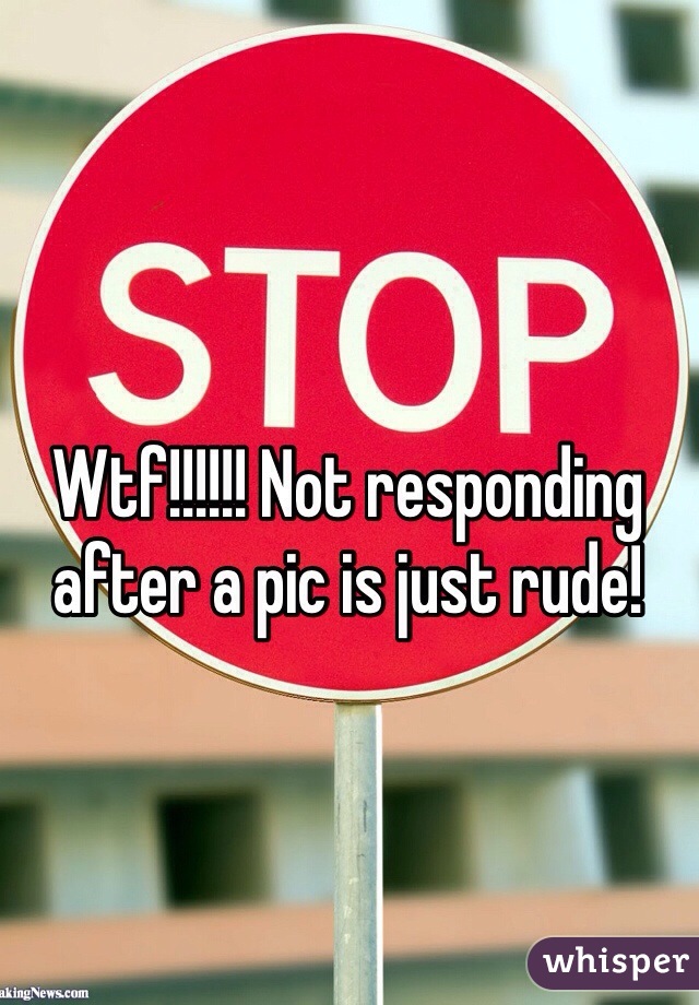 Wtf!!!!!! Not responding after a pic is just rude!
