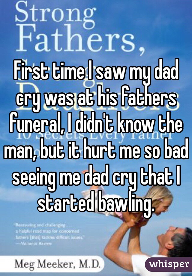 First time I saw my dad cry was at his fathers funeral, I didn't know the man, but it hurt me so bad seeing me dad cry that I started bawling.