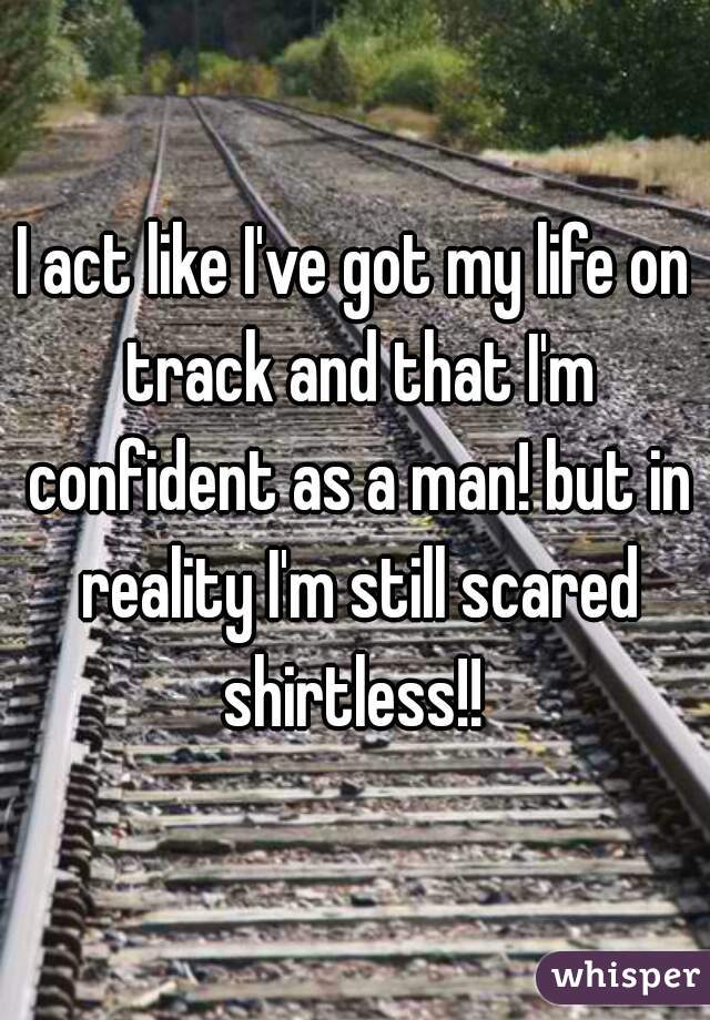 I act like I've got my life on track and that I'm confident as a man! but in reality I'm still scared shirtless!! 