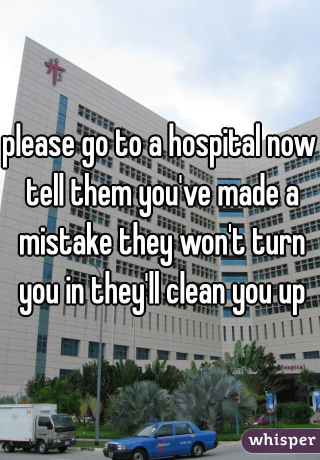 please go to a hospital now tell them you've made a mistake they won't turn you in they'll clean you up