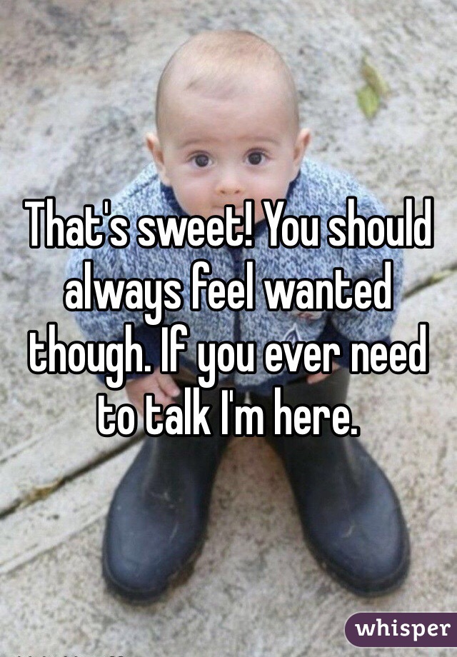 That's sweet! You should always feel wanted though. If you ever need to talk I'm here. 
