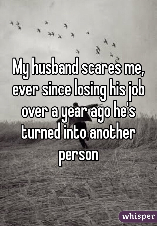 My husband scares me, ever since losing his job over a year ago he's turned into another person