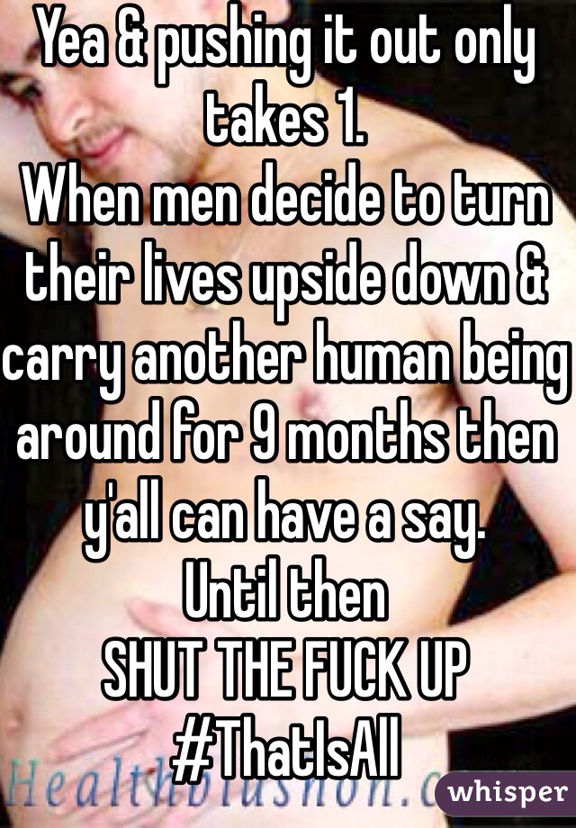 Yea & pushing it out only takes 1. 
When men decide to turn their lives upside down & carry another human being around for 9 months then y'all can have a say.
Until then 
SHUT THE FUCK UP
#ThatIsAll