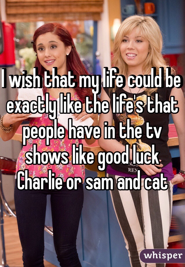 I wish that my life could be exactly like the life's that people have in the tv shows like good luck Charlie or sam and cat